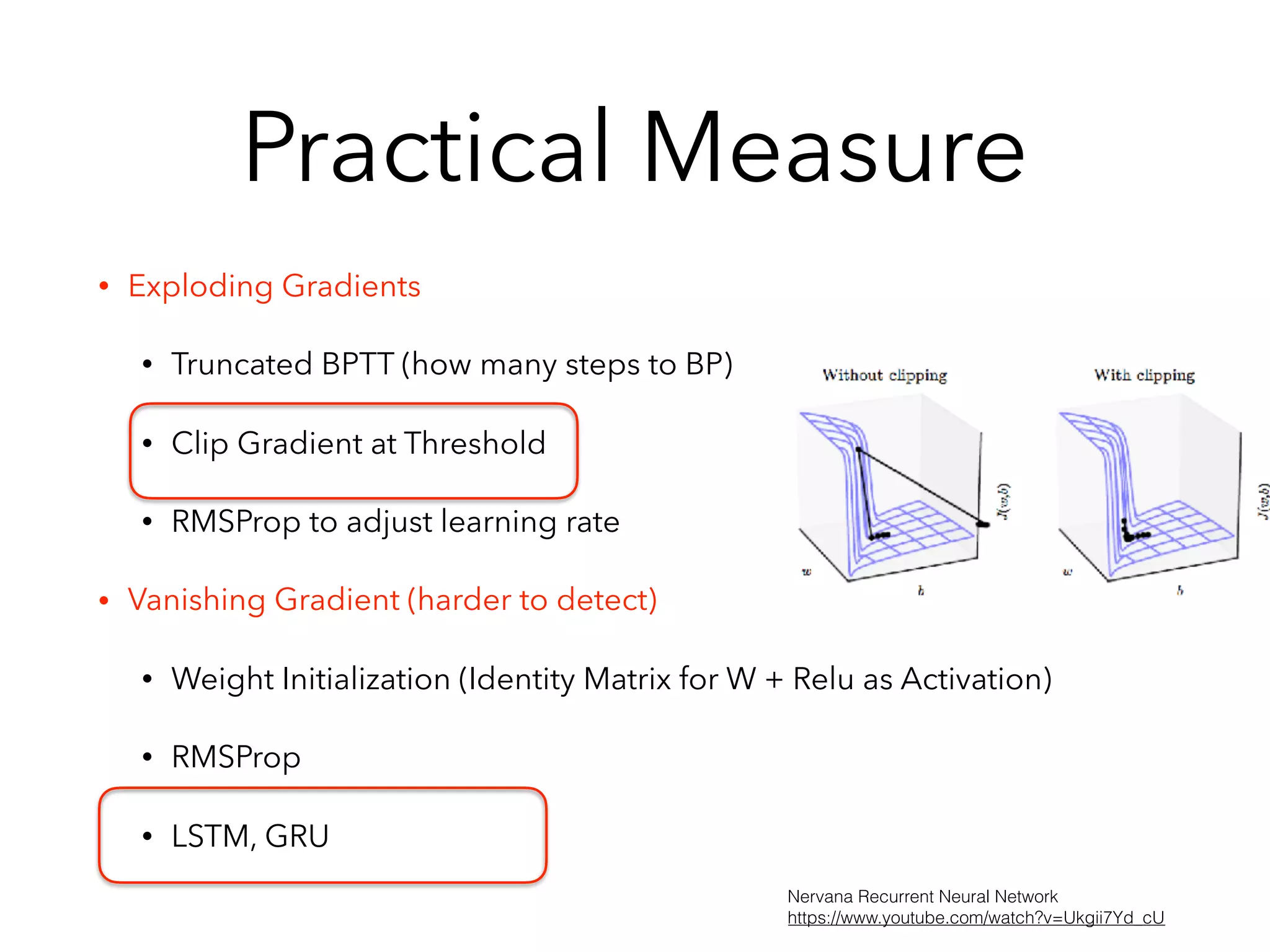 Practical Measure
• Exploding Gradients
• Truncated BPTT (how many steps to BP)
• Clip Gradient at Threshold
• RMSProp to adjust learning rate
• Vanishing Gradient (harder to detect)
• Weight Initialization (Identity Matrix for W + Relu as Activation)
• RMSProp
• LSTM, GRU
Nervana Recurrent Neural Network
https://www.youtube.com/watch?v=Ukgii7Yd_cU
 