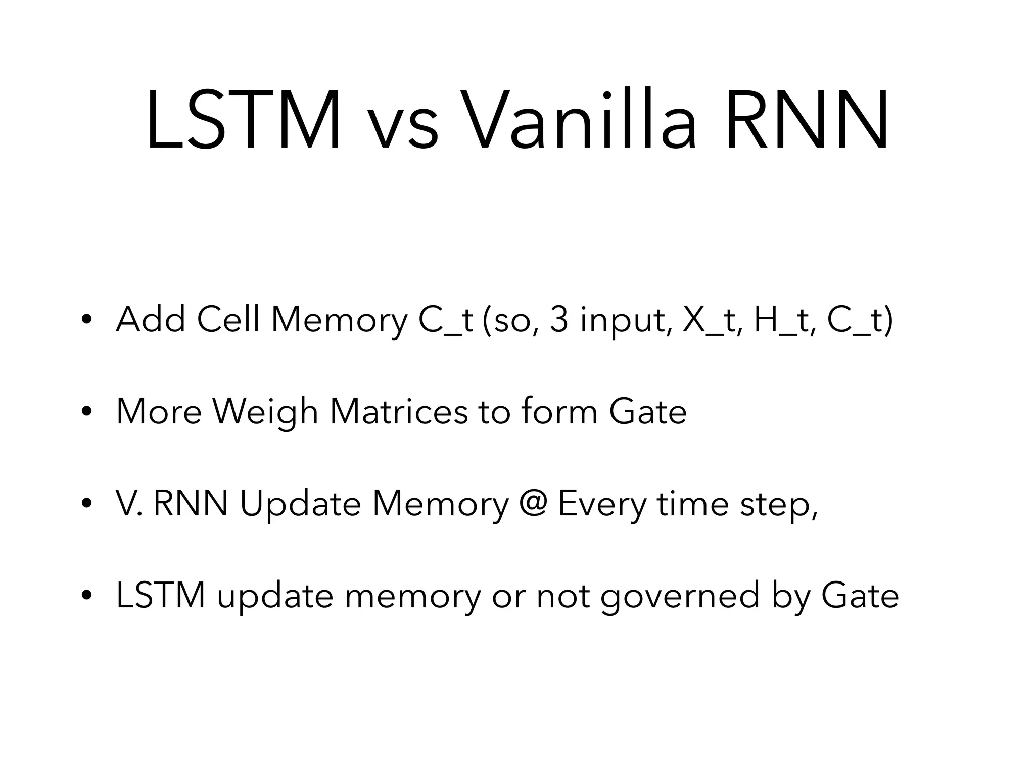 • Add Cell Memory C_t (so, 3 input, X_t, H_t, C_t)
• More Weigh Matrices to form Gate
• V. RNN Update Memory @ Every time step,
• LSTM update memory or not governed by Gate
LSTM vs Vanilla RNN
 