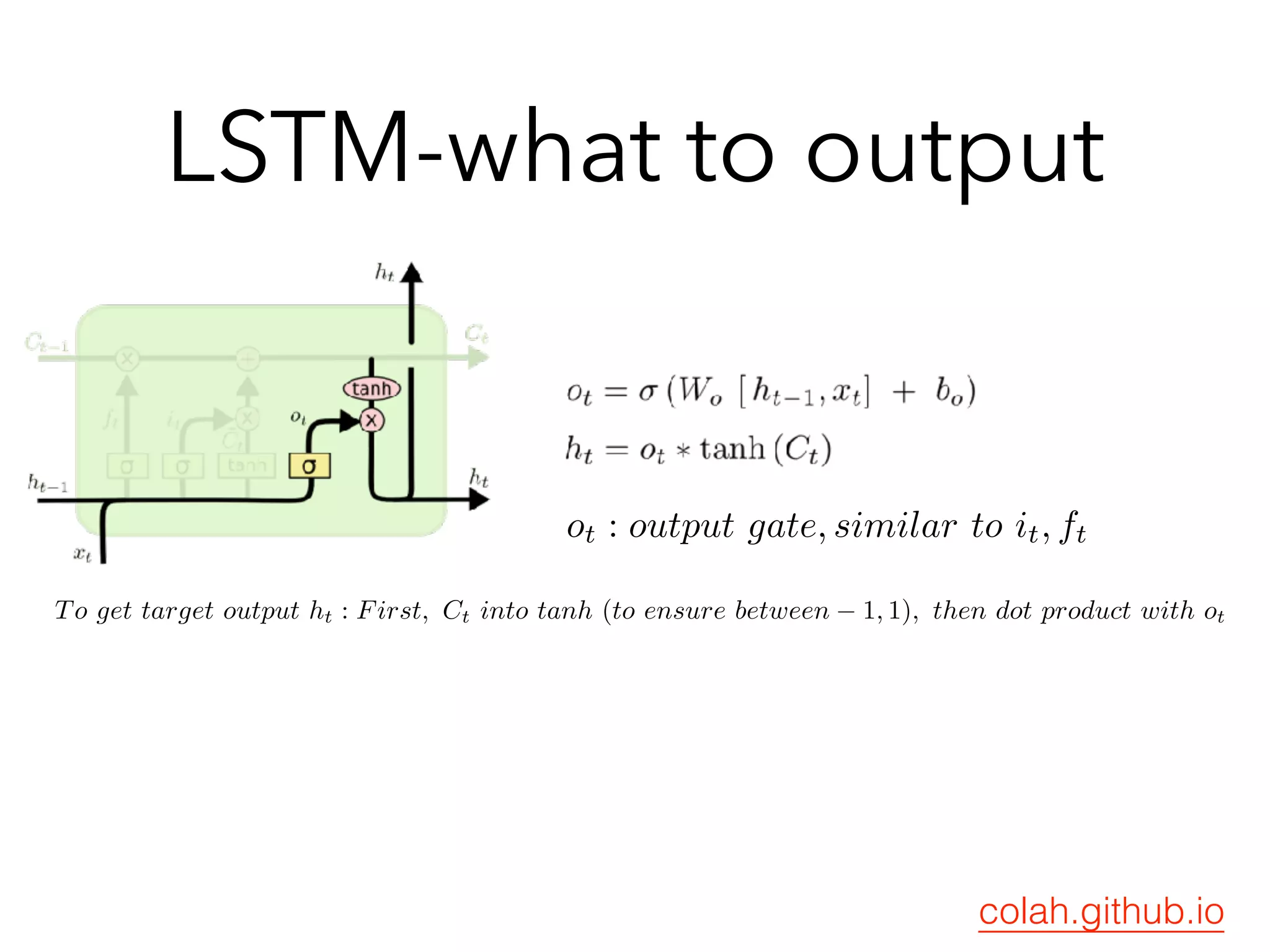 LSTM-what to output
ot : output gate, similar to it, ft
To get target output ht : First, Ct into tanh (to ensure between − 1, 1), then dot product with ot
colah.github.io
 