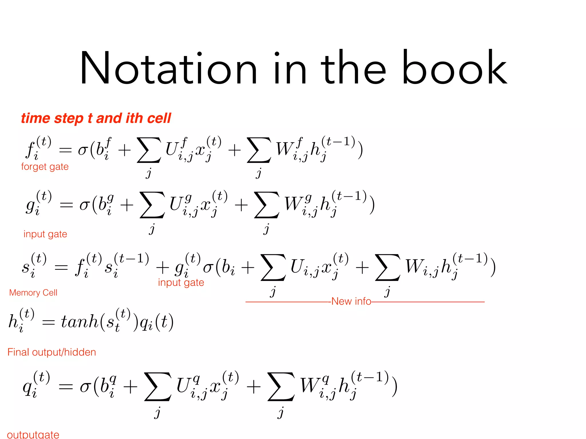 Notation in the book
f
(t)
i = σ(bf
i +
j
Uf
i,jx
(t)
j +
j
Wf
i,jh
(t−1)
j )
time step t and ith cell
g
(t)
i = σ(bg
i +
j
Ug
i,jx
(t)
j +
j
Wg
i,jh
(t−1)
j )
q
(t)
i = σ(bq
i +
j
Uq
i,jx
(t)
j +
j
Wq
i,jh
(t−1)
j )
outputgate
s
(t)
i = f
(t)
i s
(t−1)
i + g
(t)
i σ(bi +
j
Ui,jx
(t)
j +
j
Wi,jh
(t−1)
j )
forget gate
input gate
Memory Cell
h
(t)
i = tanh(s
(t)
t )qi(t)
Final output/hidden
input gate
————————-New info———————————
 