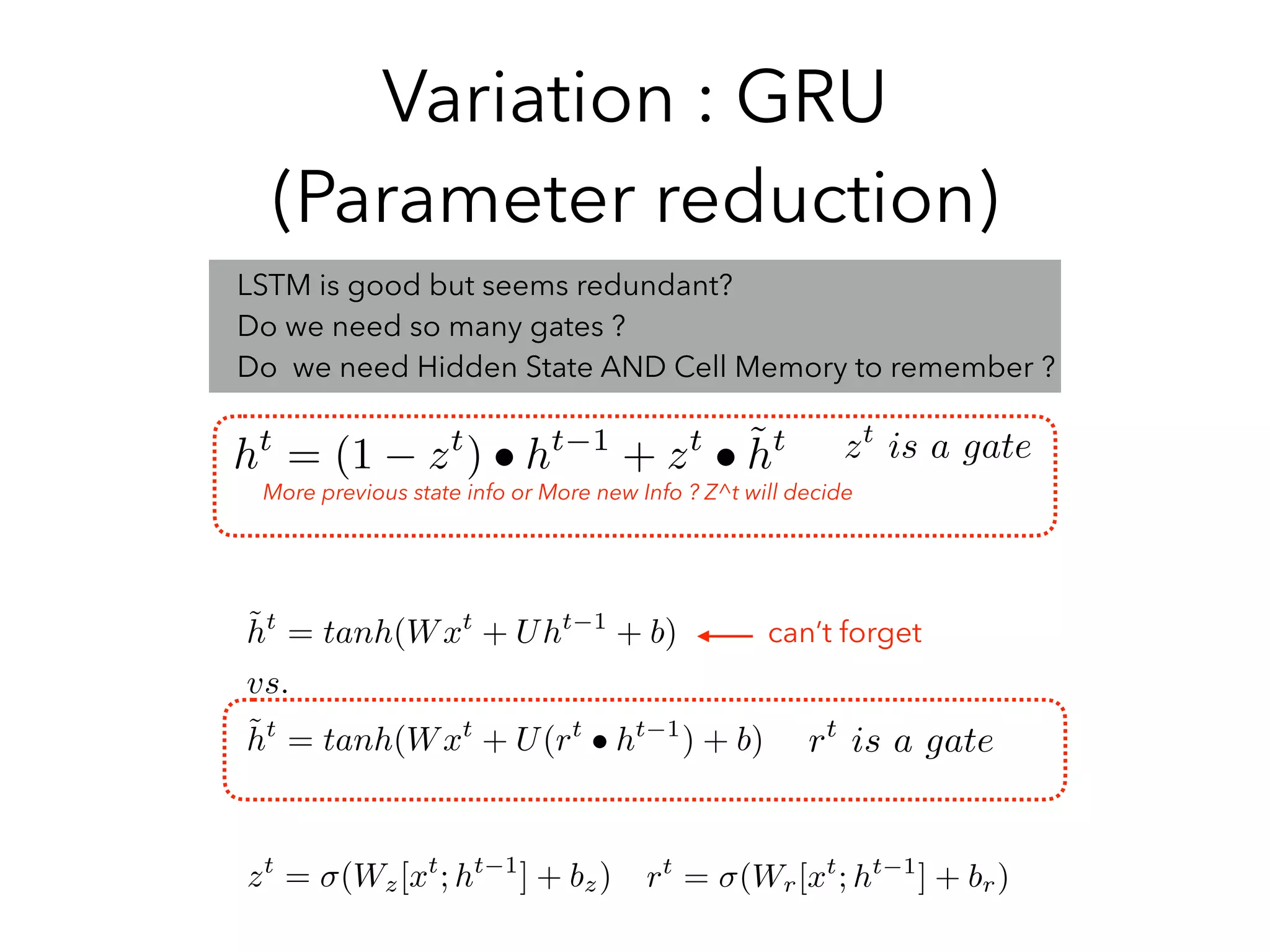 Variation : GRU
(Parameter reduction)
ht
= (1 zt
) • ht 1
+ zt
• ˜ht
LSTM is good but seems redundant?
Do we need so many gates ?
Do we need Hidden State AND Cell Memory to remember ?
zt
is a gate
˜ht
= tanh(Wxt
+ Uht 1
+ b)
vs.
˜ht
= tanh(Wxt
+ U(rt
• ht 1
) + b) rt
is a gate
More previous state info or More new Info ? Z^t will decide
zt
= (Wz[xt
; ht 1
] + bz) rt
= (Wr[xt
; ht 1
] + br)
can’t forget
 