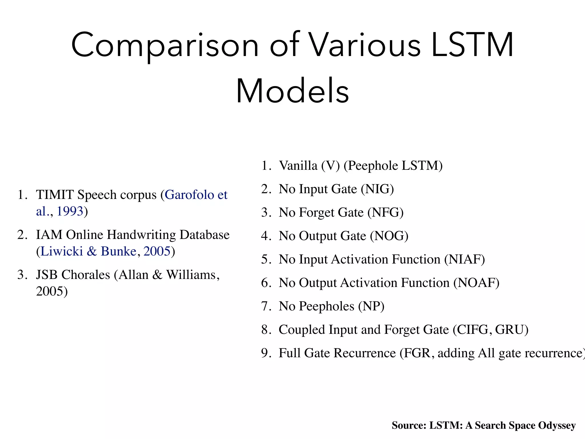 Comparison of Various LSTM
Models
1. Vanilla (V) (Peephole LSTM)
2. No Input Gate (NIG)
3. No Forget Gate (NFG)
4. No Output Gate (NOG)
5. No Input Activation Function (NIAF)
6. No Output Activation Function (NOAF)
7. No Peepholes (NP)
8. Coupled Input and Forget Gate (CIFG, GRU)
9. Full Gate Recurrence (FGR, adding All gate recurrence)
1. TIMIT Speech corpus (Garofolo et
al., 1993)
2. IAM Online Handwriting Database
(Liwicki & Bunke, 2005)
3. JSB Chorales (Allan & Williams,
2005)
Source: LSTM: A Search Space Odyssey
 