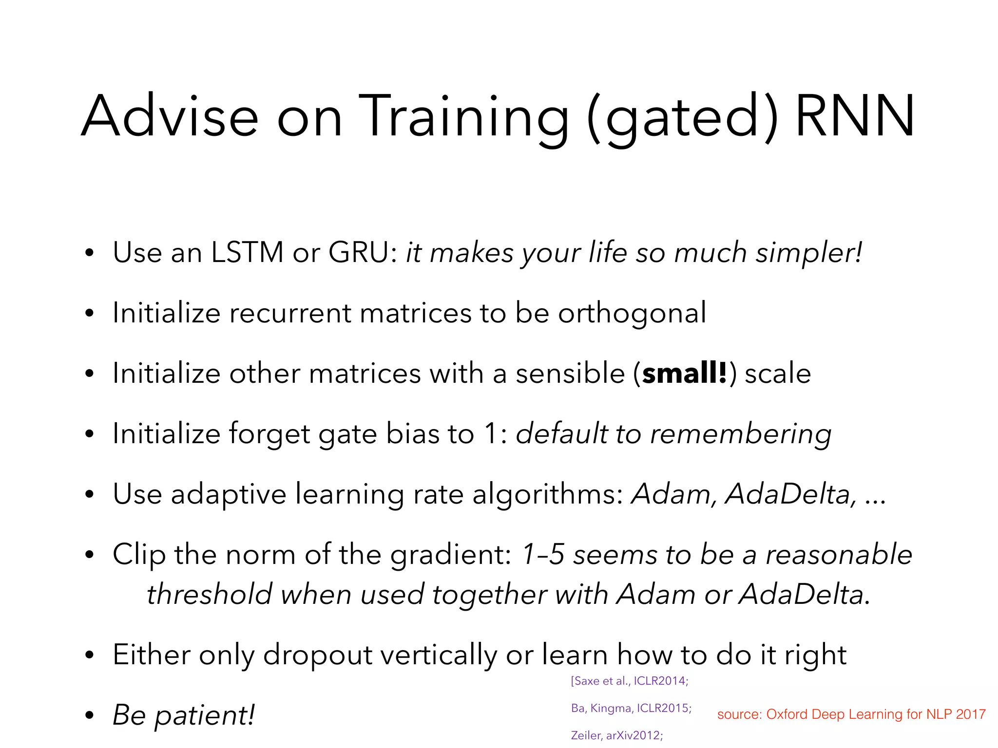 Advise on Training (gated) RNN
• Use an LSTM or GRU: it makes your life so much simpler!
• Initialize recurrent matrices to be orthogonal
• Initialize other matrices with a sensible (small!) scale
• Initialize forget gate bias to 1: default to remembering
• Use adaptive learning rate algorithms: Adam, AdaDelta, ...
• Clip the norm of the gradient: 1–5 seems to be a reasonable  
threshold when used together with Adam or AdaDelta.
• Either only dropout vertically or learn how to do it right
• Be patient! source: Oxford Deep Learning for NLP 2017
[Saxe et al., ICLR2014;
Ba, Kingma, ICLR2015;
Zeiler, arXiv2012;
 