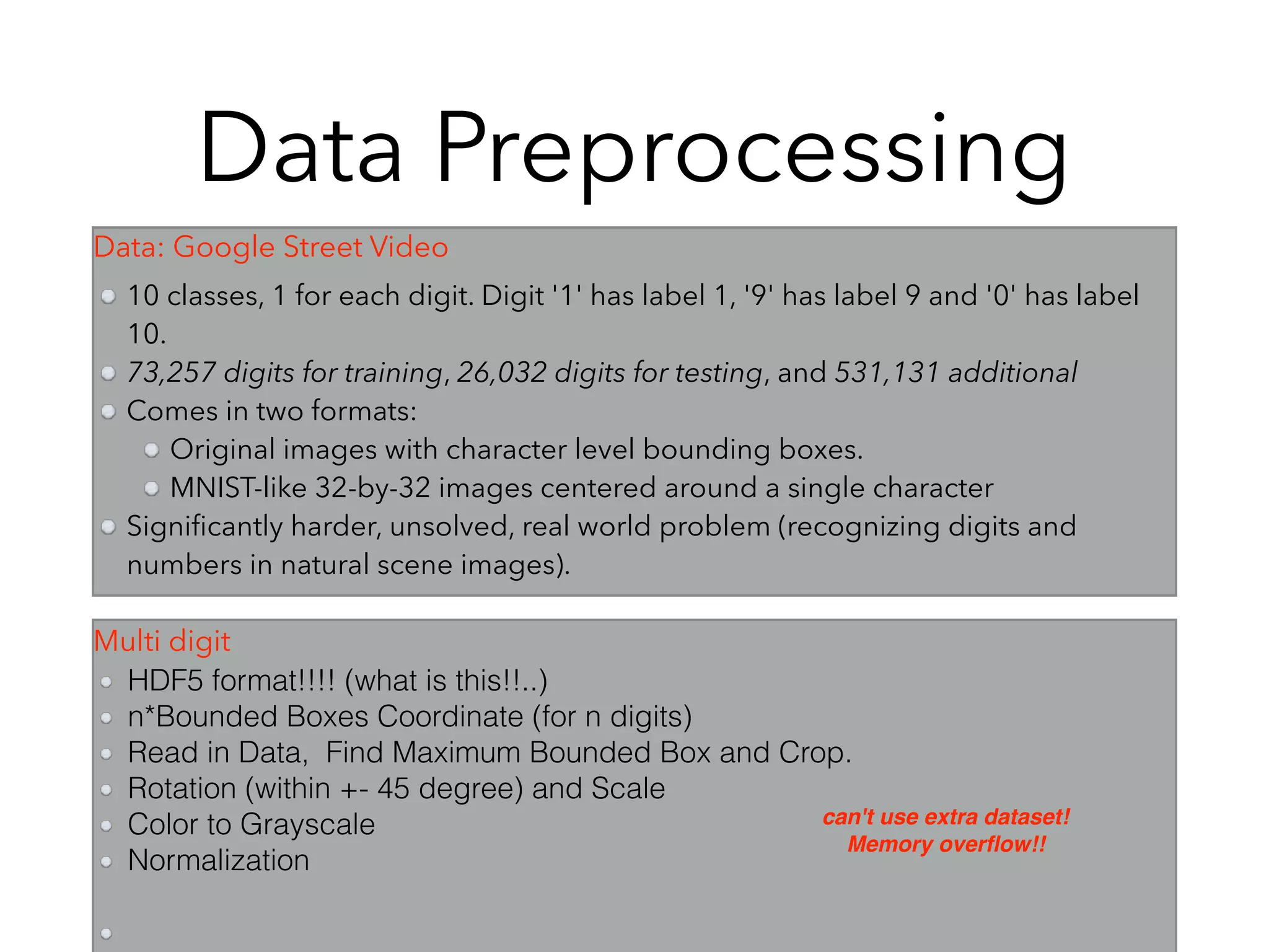 Data Preprocessing
10 classes, 1 for each digit. Digit '1' has label 1, '9' has label 9 and '0' has label
10.
73,257 digits for training, 26,032 digits for testing, and 531,131 additional
Comes in two formats:
Original images with character level bounding boxes.
MNIST-like 32-by-32 images centered around a single character
Signiﬁcantly harder, unsolved, real world problem (recognizing digits and
numbers in natural scene images).
HDF5 format!!!! (what is this!!..)
n*Bounded Boxes Coordinate (for n digits)
Read in Data, Find Maximum Bounded Box and Crop.
Rotation (within +- 45 degree) and Scale
Color to Grayscale
Normalization
can't use extra dataset!
Memory overﬂow!!
Data: Google Street Video
Multi digit
 