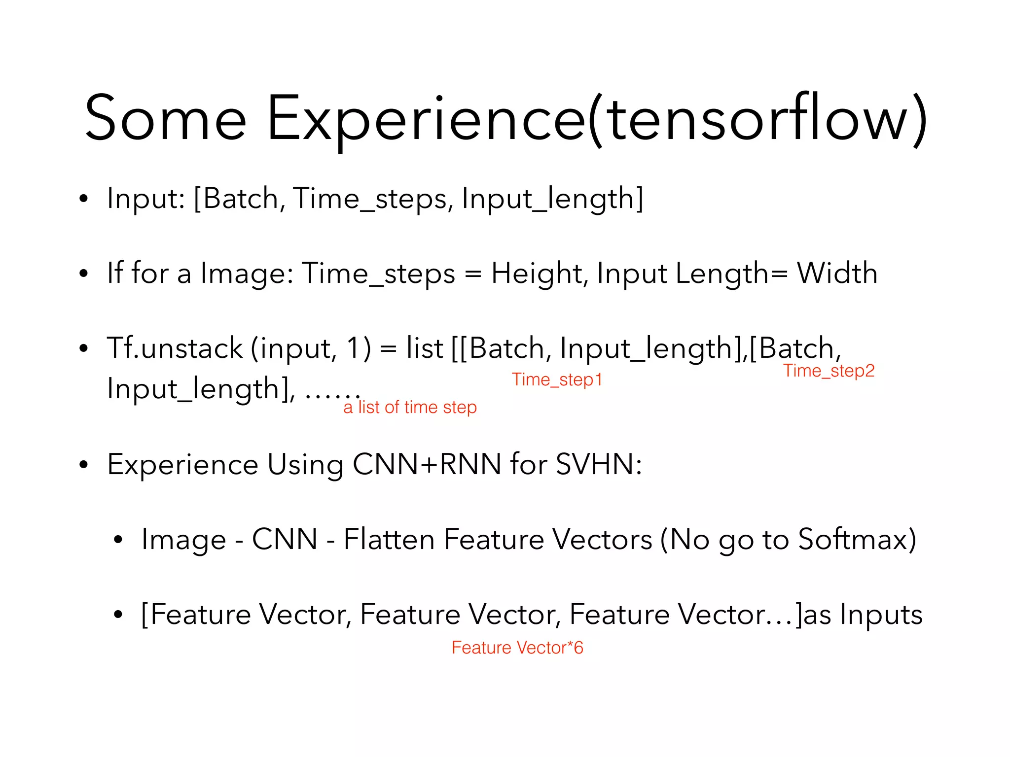 Some Experience(tensorﬂow)
• Input: [Batch, Time_steps, Input_length]
• If for a Image: Time_steps = Height, Input Length= Width
• Tf.unstack (input, 1) = list [[Batch, Input_length],[Batch,
Input_length], ……
• Experience Using CNN+RNN for SVHN:
• Image - CNN - Flatten Feature Vectors (No go to Softmax)
• [Feature Vector, Feature Vector, Feature Vector…]as Inputs
Time_step1
Time_step2
a list of time step
Feature Vector*6
 
