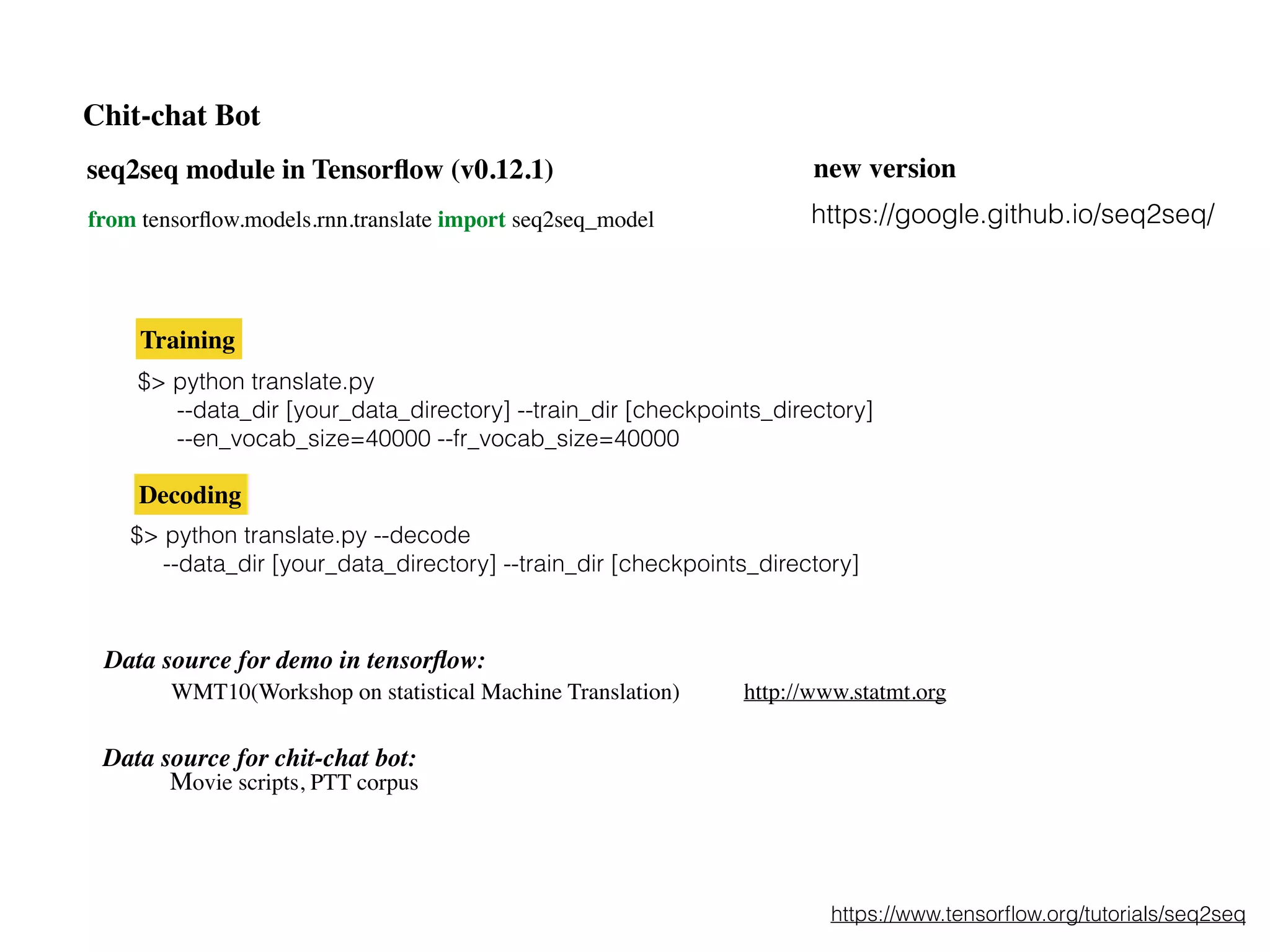 seq2seq module in Tensorﬂow (v0.12.1)
from tensorﬂow.models.rnn.translate import seq2seq_model
$> python translate.py
--data_dir [your_data_directory] --train_dir [checkpoints_directory]
--en_vocab_size=40000 --fr_vocab_size=40000
$> python translate.py --decode
--data_dir [your_data_directory] --train_dir [checkpoints_directory]
https://www.tensorﬂow.org/tutorials/seq2seq
Training
Decoding
Data source for demo in tensorﬂow:
WMT10(Workshop on statistical Machine Translation) http://www.statmt.org
Data source for chit-chat bot:
Movie scripts, PTT corpus
Chit-chat Bot
https://google.github.io/seq2seq/
new version
 