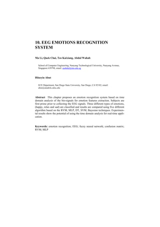 10. EEG EMOTIONS RECOGNITION
SYSTEM

Ma Li, Quek Chai, Teo Kaixiang, Abdul Wahab

   School of Computer Engineering, Nanyang Technological University, Nanyang Avenue,
   Singapore 639798, email: asabdul@ntu.edu.sg



Hüseyin Abut

   ECE Department, San Diego State University, San Diego, CA 92182, email:
   abut@anadolu.sdsu.edu



Abstract This chapter proposes an emotion recognition system based on time
domain analysis of the bio-signals for emotion features extraction. Subjects are
first prime prior to collecting the EEG signals. Three different types of emotions,
(happy, relax and sad) are classified and results are compared using five different
algorithm based on the RVM, MLP, DT, SVM, Bayesian techniques. Experimen-
tal results show the potential of using the time domain analysis for real-time appli-
cation.


Keywords: emotion recognition; EEG; fuzzy neural network; confusion matrix;
RVM; MLP
 