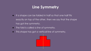 Line Symmetry
● If a shape can be folded in half so that one half fits
exactly on top of the other, then we say that the shape
has got line symmetry.
● The fold is called a line of symmetry.
● This shape has got a vertical line of symmetry.
 