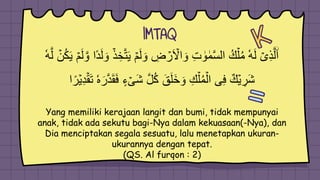 IMTAQ
َ‫و‬ ِ
‫ض‬ ۡ
‫ر‬َ ۡ
‫اۡل‬ َ‫و‬ ِ‫ت‬ ٰ
‫و‬ ٰ‫م‬َّ‫س‬‫ال‬ ُ‫ك‬ۡ‫ل‬ُ‫م‬ ٗ‫ه‬َ‫ل‬ ۡ‫ى‬ِ‫ذ‬َّ‫ل‬ۨ‫ا‬
َ‫ي‬ ۡ‫م‬َ‫ل‬ َّ‫و‬ ‫ًا‬‫د‬َ‫ل‬ َ‫و‬ ۡ‫ذ‬ ِ‫خ‬َّ‫ت‬َ‫ي‬ ۡ‫م‬َ‫ل‬
ٗ‫ه‬َّ‫ل‬ ۡ
‫ن‬ُ‫ك‬
َ‫ف‬ ٍ‫ء‬ ۡ‫َى‬‫ش‬ َّ‫ل‬ُ‫ك‬ َ‫ق‬َ‫ل‬َ‫خ‬ َ‫و‬ ِ‫ك‬ۡ‫ل‬ُ‫م‬ۡ‫ال‬ ‫ى‬ِ‫ف‬ ٌ‫ك‬ۡ‫ي‬ ِ
‫َر‬‫ش‬
‫ا‬ً‫ر‬ۡ‫ي‬ِ‫د‬ۡ‫َق‬َ‫ت‬ َٗٗ‫ر‬َّ‫د‬َ‫َق‬
Yang memiliki kerajaan langit dan bumi, tidak mempunyai
anak, tidak ada sekutu bagi-Nya dalam kekuasaan(-Nya), dan
Dia menciptakan segala sesuatu, lalu menetapkan ukuran-
ukurannya dengan tepat.
(QS. Al furqon : 2)
 