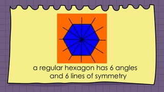 a regular hexagon has 6 angles
and 6 lines of symmetry
 