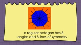 a regular octagon has 8
angles and 8 lines of symmetry
 