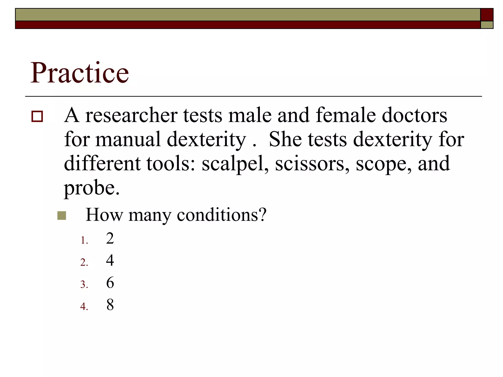 Practice
 A researcher tests male and female doctors
for manual dexterity . She tests dexterity for
different tools: scalpel, scissors, scope, and
probe.
 How many conditions?
1. 2
2. 4
3. 6
4. 8
 