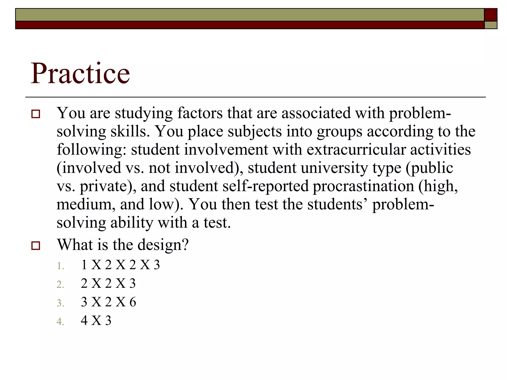 Practice
 You are studying factors that are associated with problem-
solving skills. You place subjects into groups according to the
following: student involvement with extracurricular activities
(involved vs. not involved), student university type (public
vs. private), and student self-reported procrastination (high,
medium, and low). You then test the students’ problem-
solving ability with a test.
 What is the design?
1. 1 X 2 X 2 X 3
2. 2 X 2 X 3
3. 3 X 2 X 6
4. 4 X 3
 