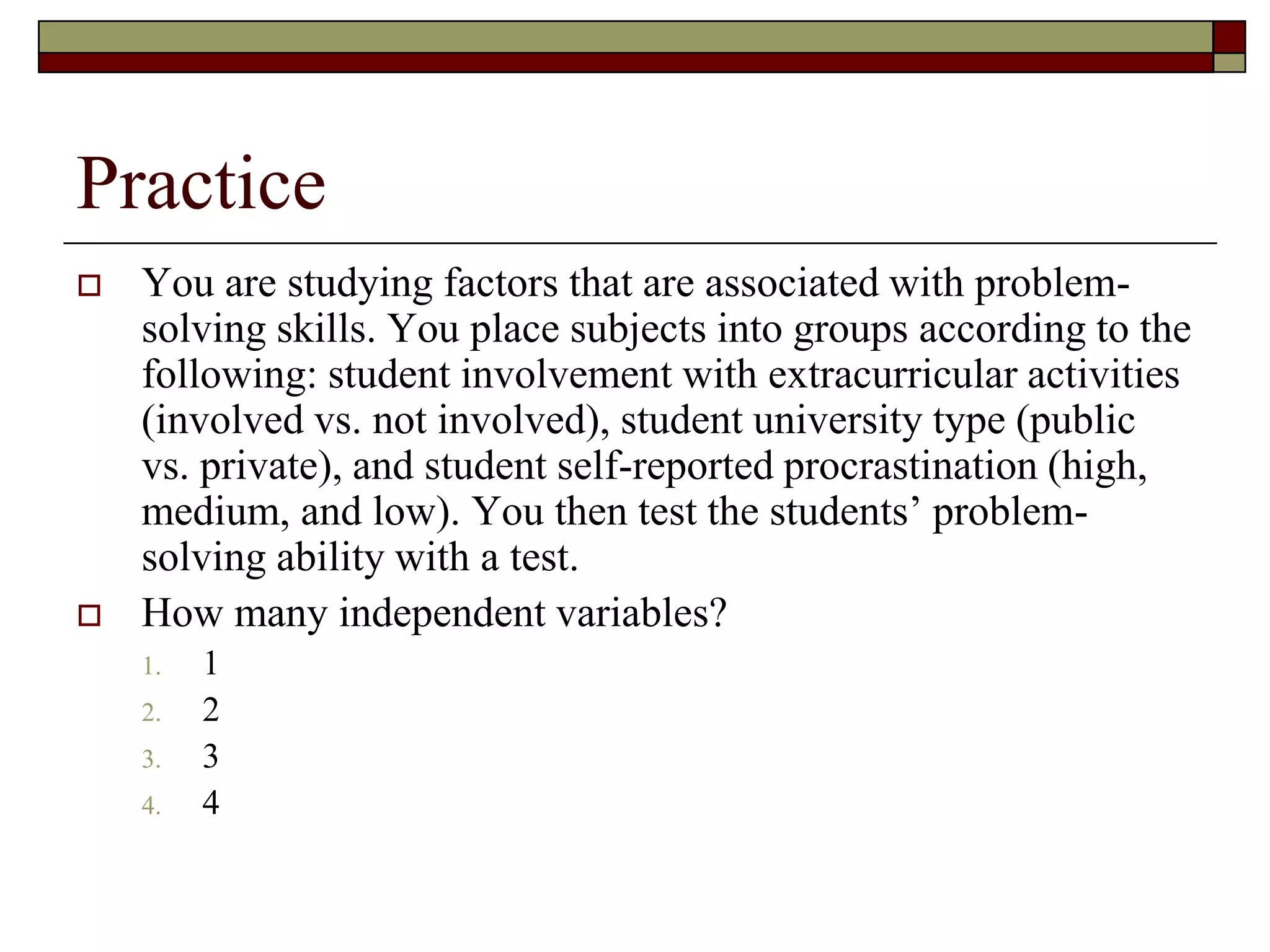 Practice
 You are studying factors that are associated with problem-
solving skills. You place subjects into groups according to the
following: student involvement with extracurricular activities
(involved vs. not involved), student university type (public
vs. private), and student self-reported procrastination (high,
medium, and low). You then test the students’ problem-
solving ability with a test.
 How many independent variables?
1. 1
2. 2
3. 3
4. 4
 