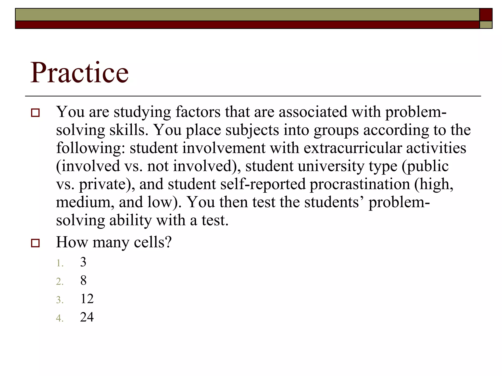 Practice
 You are studying factors that are associated with problem-
solving skills. You place subjects into groups according to the
following: student involvement with extracurricular activities
(involved vs. not involved), student university type (public
vs. private), and student self-reported procrastination (high,
medium, and low). You then test the students’ problem-
solving ability with a test.
 How many cells?
1. 3
2. 8
3. 12
4. 24
 