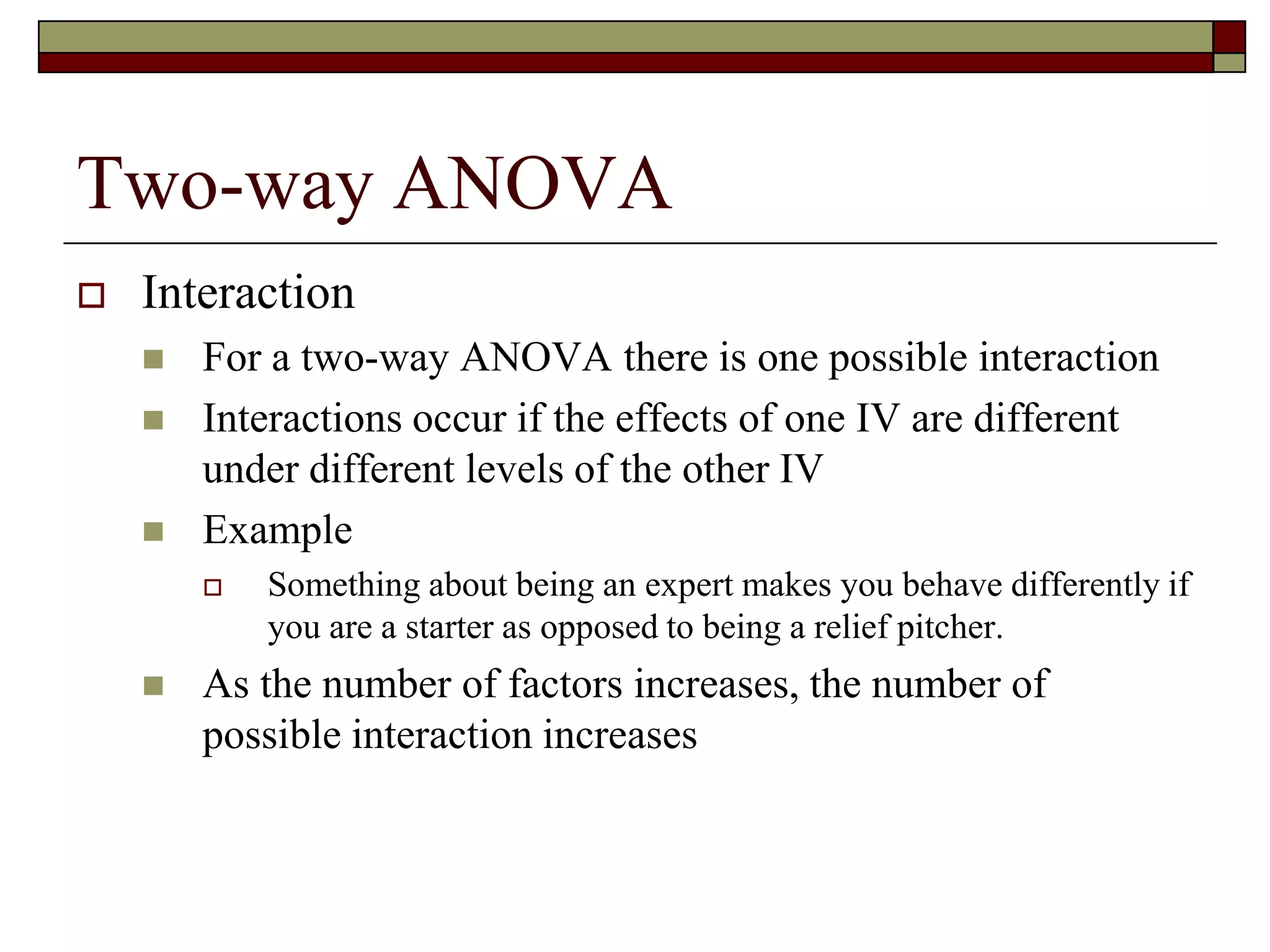 Two-way ANOVA
 Interaction
 For a two-way ANOVA there is one possible interaction
 Interactions occur if the effects of one IV are different
under different levels of the other IV
 Example
 Something about being an expert makes you behave differently if
you are a starter as opposed to being a relief pitcher.
 As the number of factors increases, the number of
possible interaction increases
 
