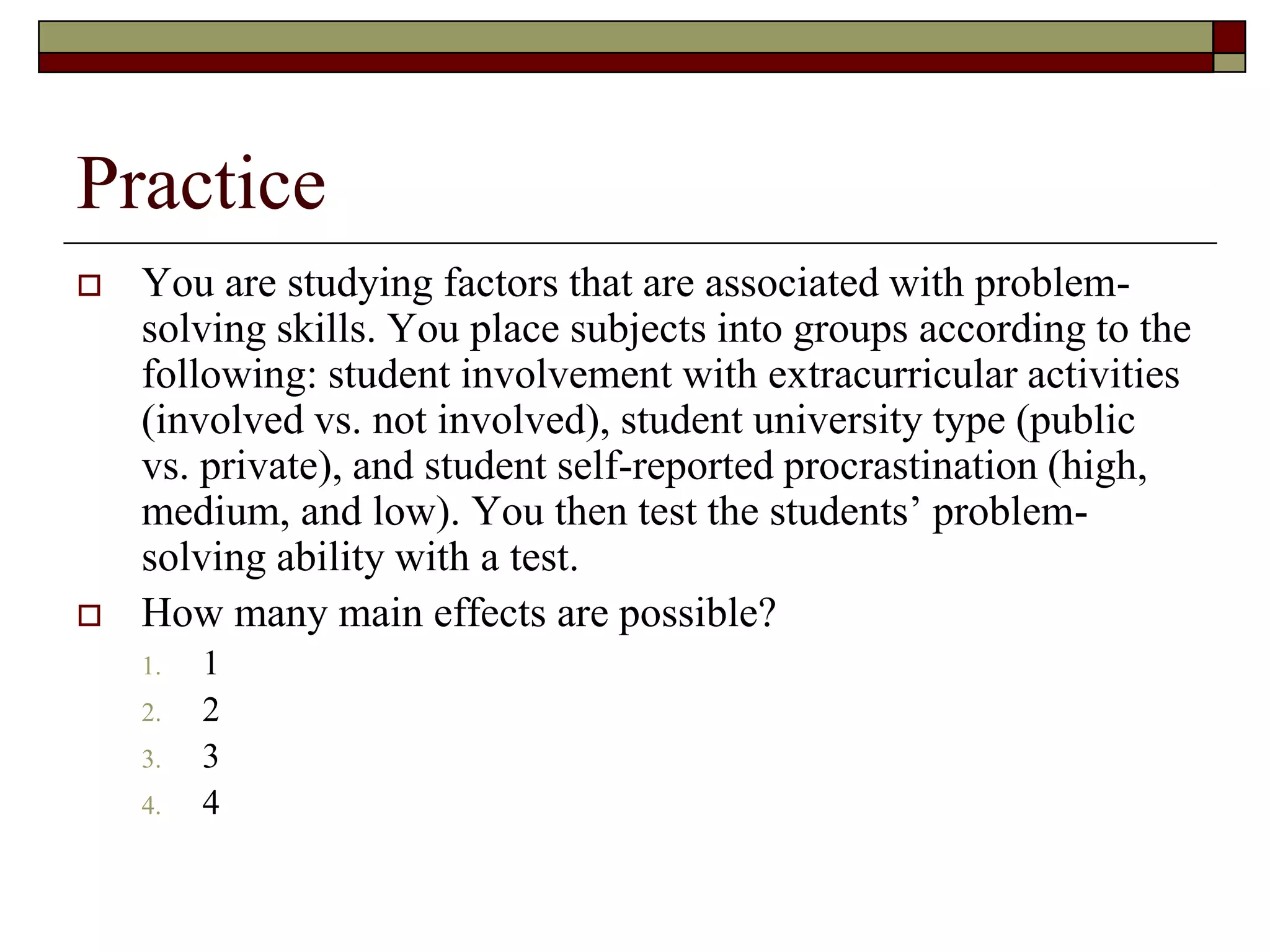 Practice
 You are studying factors that are associated with problem-
solving skills. You place subjects into groups according to the
following: student involvement with extracurricular activities
(involved vs. not involved), student university type (public
vs. private), and student self-reported procrastination (high,
medium, and low). You then test the students’ problem-
solving ability with a test.
 How many main effects are possible?
1. 1
2. 2
3. 3
4. 4
 
