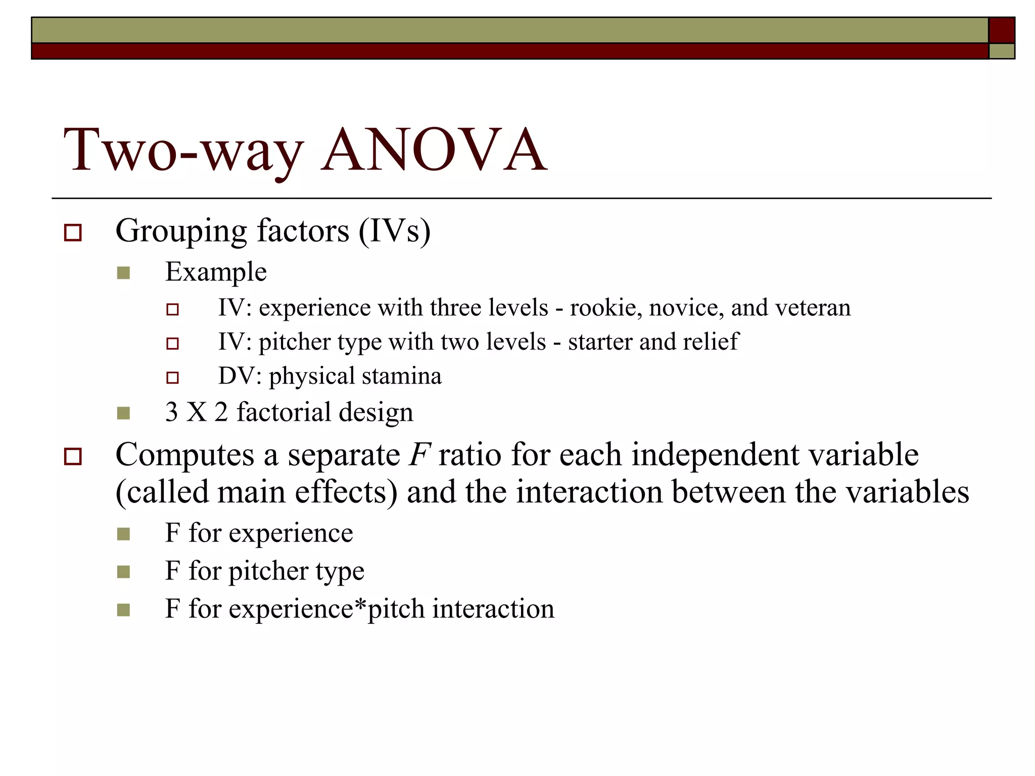 Two-way ANOVA
 Grouping factors (IVs)
 Example
 IV: experience with three levels - rookie, novice, and veteran
 IV: pitcher type with two levels - starter and relief
 DV: physical stamina
 3 X 2 factorial design
 Computes a separate F ratio for each independent variable
(called main effects) and the interaction between the variables
 F for experience
 F for pitcher type
 F for experience*pitch interaction
 