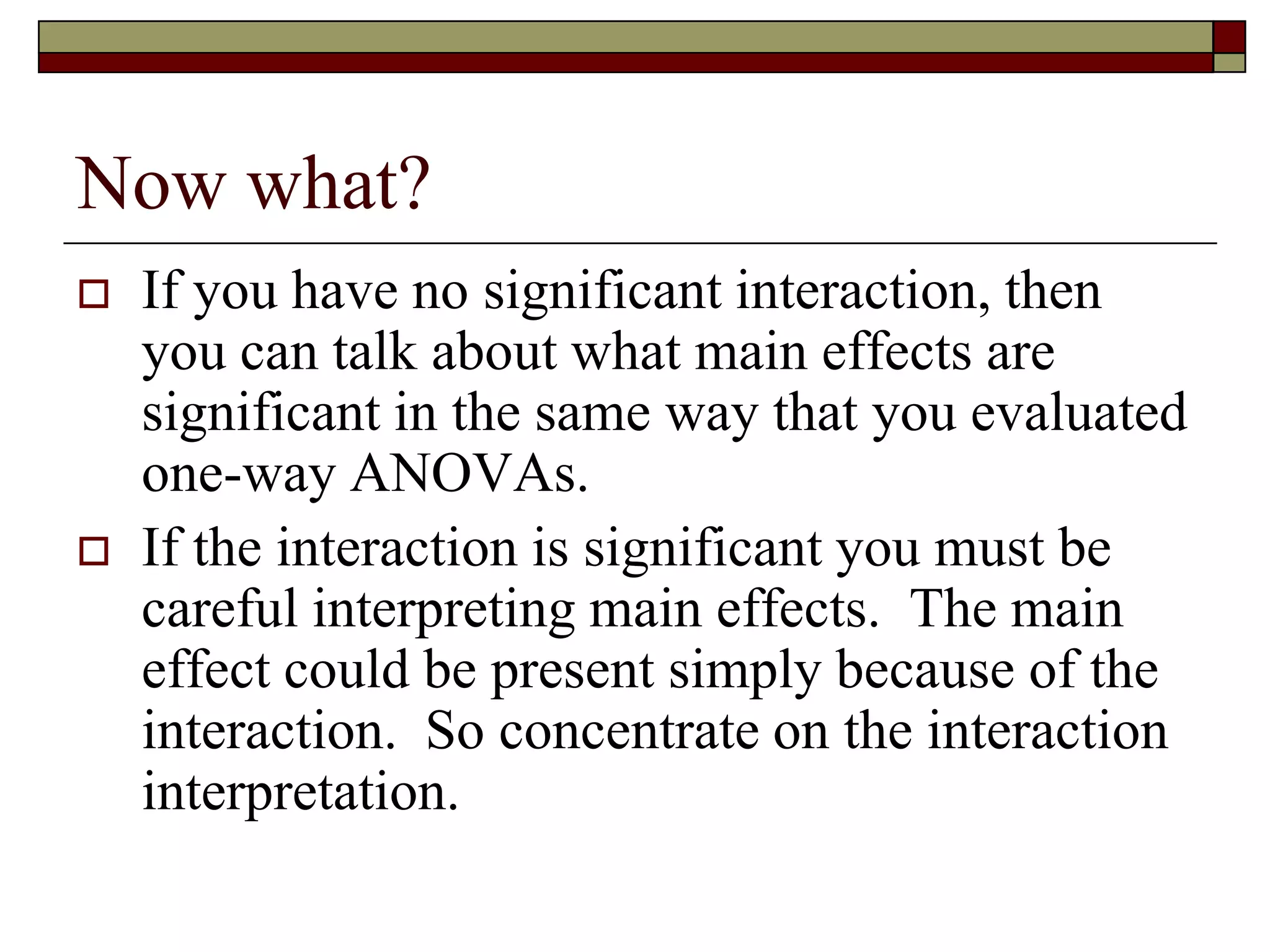 Now what?
 If you have no significant interaction, then
you can talk about what main effects are
significant in the same way that you evaluated
one-way ANOVAs.
 If the interaction is significant you must be
careful interpreting main effects. The main
effect could be present simply because of the
interaction. So concentrate on the interaction
interpretation.
 