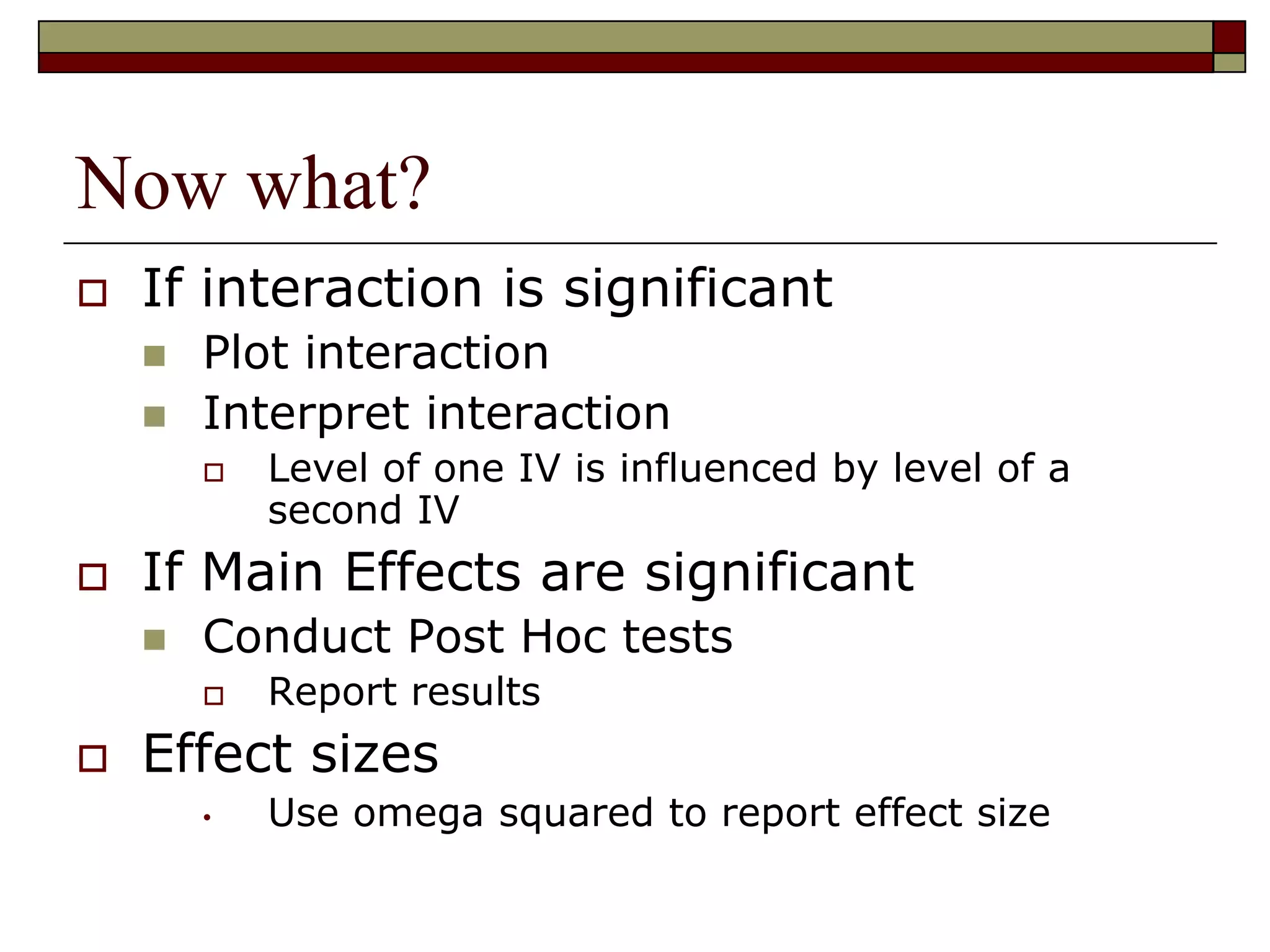 Now what?
 If interaction is significant
 Plot interaction
 Interpret interaction
 Level of one IV is influenced by level of a
second IV
 If Main Effects are significant
 Conduct Post Hoc tests
 Report results
 Effect sizes
• Use omega squared to report effect size
 