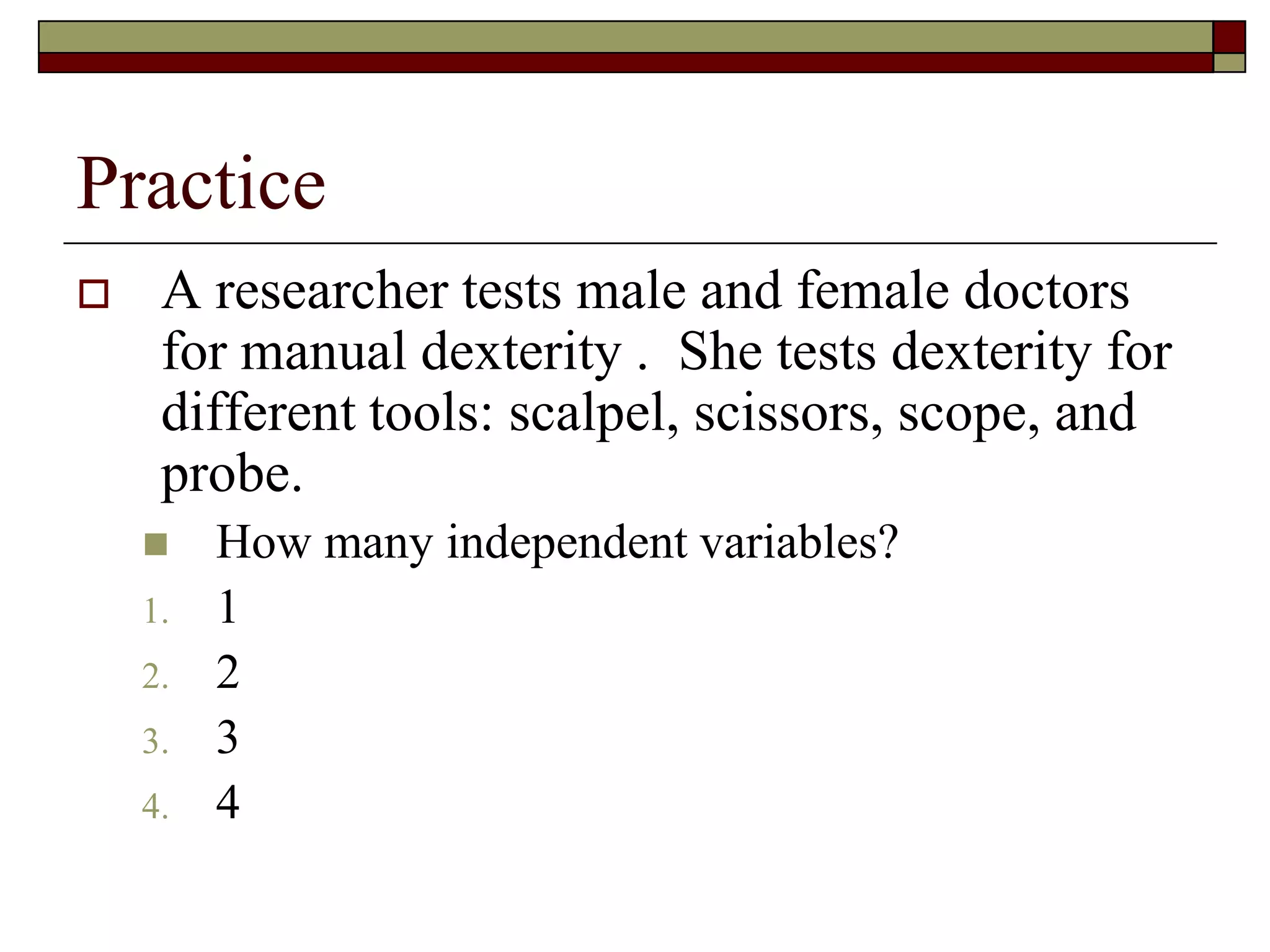 Practice
 A researcher tests male and female doctors
for manual dexterity . She tests dexterity for
different tools: scalpel, scissors, scope, and
probe.
 How many independent variables?
1. 1
2. 2
3. 3
4. 4
 