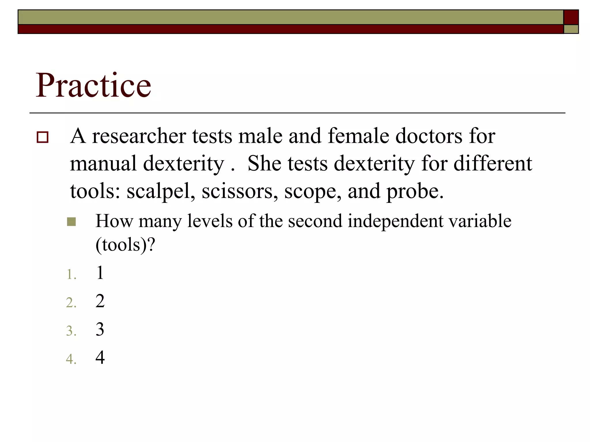 Practice
 A researcher tests male and female doctors for
manual dexterity . She tests dexterity for different
tools: scalpel, scissors, scope, and probe.
 How many levels of the second independent variable
(tools)?
1. 1
2. 2
3. 3
4. 4
 