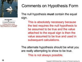 Comments on Hypothesis Form The null hypothesis  must  contain the equal sign.  This is absolutely necessary because the test requires the null hypothesis to be assumed to be true and the value attached to the equal sign is then the value assumed to be true and used in subsequent calculations. The alternate hypothesis should be what you are really attempting to show to be true.  This is not always possible. 