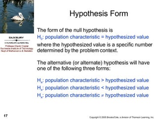Hypothesis Form The form of the null hypothesis is H 0 : population characteristic = hypothesized value   where the hypothesized value is a specific number determined by the problem context. The alternative (or alternate) hypothesis will have one of the following three forms: H a : population characteristic > hypothesized value H a : population characteristic < hypothesized value H a : population characteristic    hypothesized value 