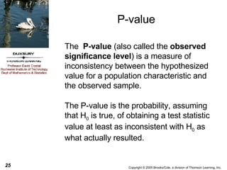 P-value The  P-value  (also called the  observed significance level ) is a measure of inconsistency between the hypothesized value for a population characteristic and the observed sample. The P-value is the probability, assuming that H 0  is true, of obtaining a test statistic value at least as inconsistent with H 0  as what actually resulted. 
