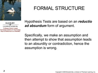 FORMAL STRUCTURE Hypothesis Tests are based on an  reductio ad absurdum  form of argument. Specifically, we make an assumption and then attempt to show that assumption leads to an absurdity or contradiction, hence the assumption is wrong. 