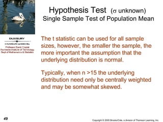 Hypothesis Test  (   unknown)   Single Sample Test of Population Mean The t statistic can be used for all sample sizes, however, the smaller the sample, the more important the assumption that the underlying distribution is normal. Typically, when n >15 the underlying distribution need only be centrally weighted and may be somewhat skewed. 