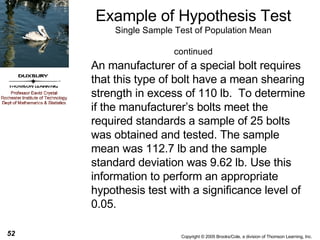 An manufacturer of a special bolt requires that this type of bolt have a mean shearing strength in excess of 110 lb.  To determine if the manufacturer’s bolts meet the required standards a sample of 25 bolts was obtained and tested. The sample mean was 112.7 lb and the sample standard deviation was 9.62 lb. Use this information to perform an appropriate hypothesis test with a significance level of 0.05. Example of Hypothesis Test Single Sample Test of Population Mean continued 