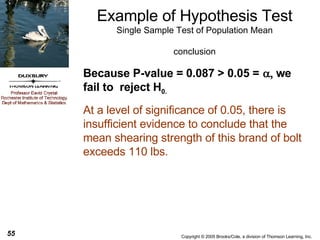 Example of Hypothesis Test Single Sample Test of Population Mean conclusion Because P-value = 0.087 > 0.05 =     we fail to  reject H 0.   At a level of significance of 0.05, there is insufficient evidence to conclude that the mean shearing strength of this brand of bolt exceeds 110 lbs. 