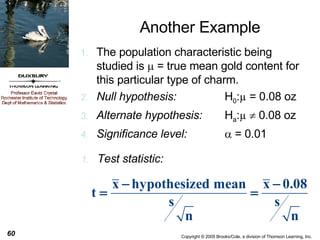Another Example The population characteristic being studied is    = true mean gold content for this particular type of charm. Null hypothesis: H 0 : µ  = 0.08 oz Alternate hypothesis: H a : µ     0.08 oz Significance level:   = 0.01 Test statistic: 