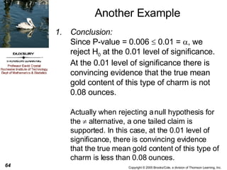 Another Example Conclusion:   Since P-value = 0.006    0.01 =   , we reject H 0  at the 0.01 level of significance. At the 0.01 level of significance there is convincing evidence that the true mean gold content of this type of charm is not 0.08 ounces.  Actually when rejecting a null hypothesis for the    alternative, a one tailed claim is supported. In this case, at the 0.01 level of significance, there is convincing evidence that the true mean gold content of this type of charm is less than 0.08 ounces. 