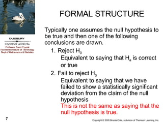 FORMAL STRUCTURE Typically one assumes the null hypothesis to be true and then one of the following conclusions are drawn. Reject H 0   Equivalent to saying that H a  is correct or true Fail to reject H 0   Equivalent to saying that we have failed to show a statistically significant deviation from the claim of the null hypothesis This is not the same as saying that the null hypothesis is true. 