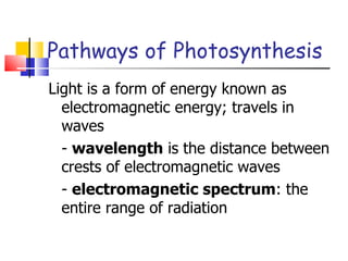 Pathways of Photosynthesis Light is a form of energy known as electromagnetic energy; travels in waves -  wavelength  is the distance between crests of electromagnetic waves -  electromagnetic spectrum : the entire range of radiation 