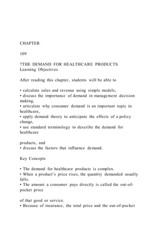 CHAPTER
109
7THE DEMAND FOR HEALTHCARE PRODUCTS
Learning Objectives
After reading this chapter, students will be able to
• calculate sales and revenue using simple models,
• discuss the importance of demand in management decision
making,
• articulate why consumer demand is an important topic in
healthcare,
• apply demand theory to anticipate the effects of a policy
change,
• use standard terminology to describe the demand for
healthcare
products, and
• discuss the factors that influence demand.
Key Concepts
• The demand for healthcare products is complex.
• When a product’s price rises, the quantity demanded usually
falls.
• The amount a consumer pays directly is called the out-of-
pocket price
of that good or service.
• Because of insurance, the total price and the out-of-pocket
 