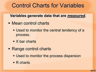 10-21
Control Charts for Variables
 Mean control charts
 Used to monitor the central tendency of a
process.
 X bar charts
 Range control charts
 Used to monitor the process dispersion
 R charts
Variables generate data that are measured.
 