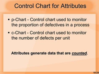 10-24
Control Chart for Attributes
 p-Chart - Control chart used to monitor
the proportion of defectives in a process
 c-Chart - Control chart used to monitor
the number of defects per unit
Attributes generate data that are counted.
 