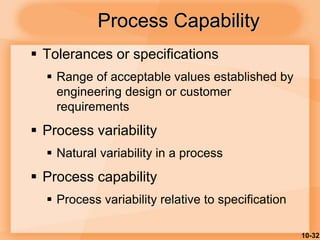 10-32
 Tolerances or specifications
 Range of acceptable values established by
engineering design or customer
requirements
 Process variability
 Natural variability in a process
 Process capability
 Process variability relative to specification
Process Capability
 