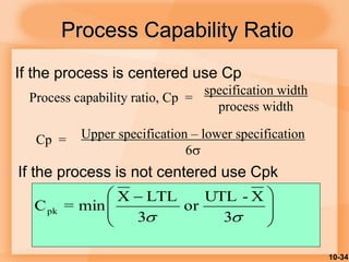 10-34
Process Capability Ratio
Process capability ratio, Cp =
specification width
process width
Upper specification – lower specification
6
Cp =







 

 3
X
-
UTL
or
3
LTL
X
min
=
Cpk
If the process is centered use Cp
If the process is not centered use Cpk
 