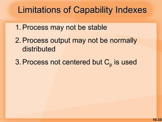 10-35
Limitations of Capability Indexes
1. Process may not be stable
2. Process output may not be normally
distributed
3. Process not centered but Cp is used
 