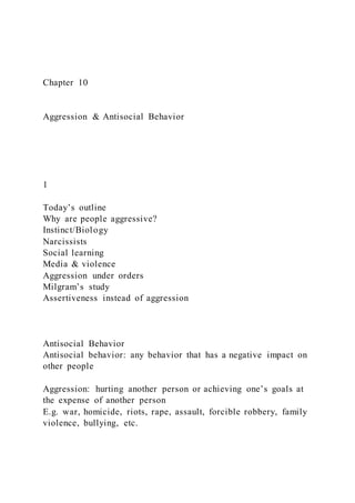 Chapter 10
Aggression & Antisocial Behavior
1
Today’s outline
Why are people aggressive?
Instinct/Biology
Narcissists
Social learning
Media & violence
Aggression under orders
Milgram’s study
Assertiveness instead of aggression
Antisocial Behavior
Antisocial behavior: any behavior that has a negative impact on
other people
Aggression: hurting another person or achieving one’s goals at
the expense of another person
E.g. war, homicide, riots, rape, assault, forcible robbery, family
violence, bullying, etc.
 