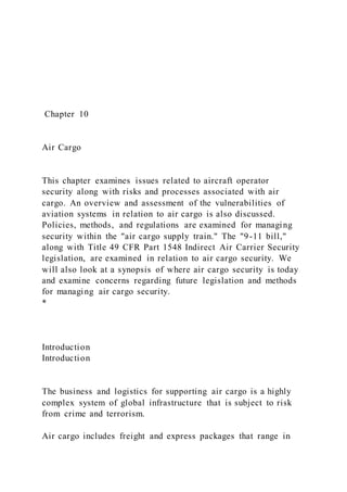 Chapter 10
Air Cargo
This chapter examines issues related to aircraft operator
security along with risks and processes associated with air
cargo. An overview and assessment of the vulnerabilities of
aviation systems in relation to air cargo is also discussed.
Policies, methods, and regulations are examined for managing
security within the "air cargo supply train." The "9-11 bill,"
along with Title 49 CFR Part 1548 Indirect Air Carrier Security
legislation, are examined in relation to air cargo security. We
will also look at a synopsis of where air cargo security is today
and examine concerns regarding future legislation and methods
for managing air cargo security.
*
Introduction
Introduction
The business and logistics for supporting air cargo is a highly
complex system of global infrastructure that is subject to risk
from crime and terrorism.
Air cargo includes freight and express packages that range in
 