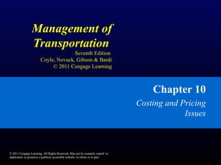 © 2011 Cengage Learning. All Rights Reserved. May not be scanned, copied or
duplicated, or posted to a publicly accessible website, in whole or in part.
Management of
Transportation
Seventh Edition
Coyle, Novack, Gibson & Bardi
© 2011 Cengage Learning
Chapter 10
Costing and Pricing
Issues
© 2011 Cengage Learning. All Rights Reserved. May not be scanned, copied or
duplicated, or posted to a publicly accessible website, in whole or in part.
 