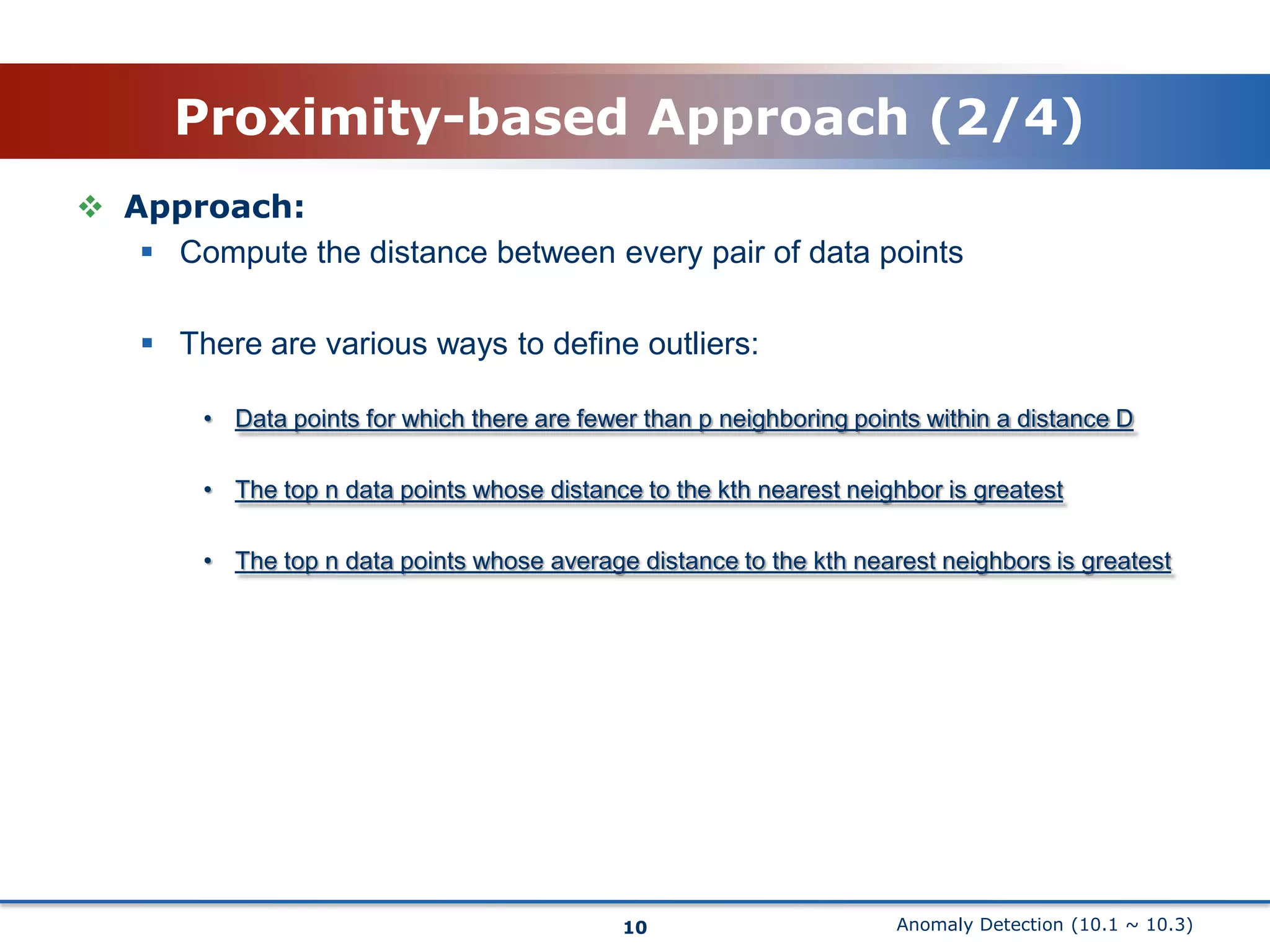 Anomaly Detection (10.1 ~ 10.3)Proximity-based Approach (2/4)10Approach:Compute the distance between every pair of data pointsThere are various ways to define outliers:Data points for which there are fewer than p neighboring points within a distance DThe top n data points whose distance to the kth nearest neighbor is greatestThe top n data points whose average distance to the kth nearest neighbors is greatest 