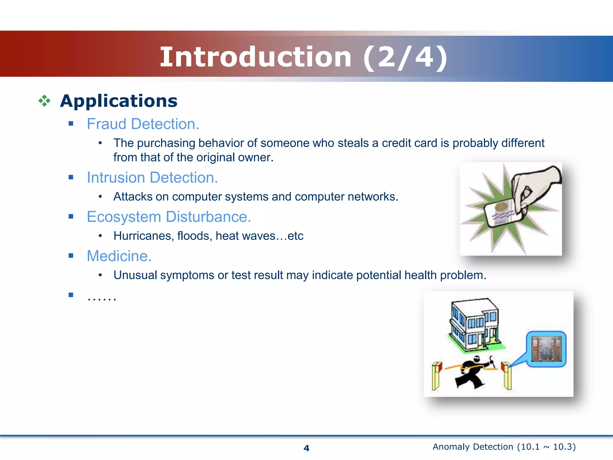 Anomaly Detection (10.1 ~ 10.3)Introduction (2/4)ApplicationsFraud Detection.The purchasing behavior of someone who steals a credit card is probably different from that of the original owner.Intrusion Detection.Attacks on computer systems and computer networks.Ecosystem Disturbance.Hurricanes, floods, heat waves…etcMedicine.Unusual symptoms or test result may indicate potential health problem.……4