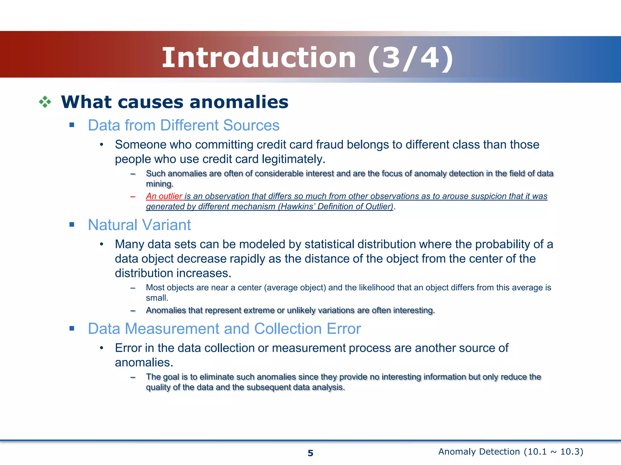 Anomaly Detection (10.1 ~ 10.3)Introduction (3/4)What causes anomaliesData from Different SourcesSomeone who committing credit card fraud belongs to different class than those people who use credit card legitimately.Such anomalies are often of considerable interest and are the focus of anomaly detection in the field of data mining.An outlier is an observation that differs so much from other observations as to arouse suspicion that it was generated by different mechanism (Hawkins’ Definition of Outlier).Natural VariantMany data sets can be modeled by statistical distribution where the probability of a data object decrease rapidly as the distance of the object from the center of the distribution increases.Most objects are near a center (average object) and the likelihood that an object differs from this average is small.Anomalies that represent extreme or unlikely variations are often interesting.Data Measurement and Collection ErrorError in the data collection or measurement process are another source of anomalies.The goal is to eliminate such anomalies since they provide no interesting information but only reduce the quality of the data and the subsequent data analysis.5