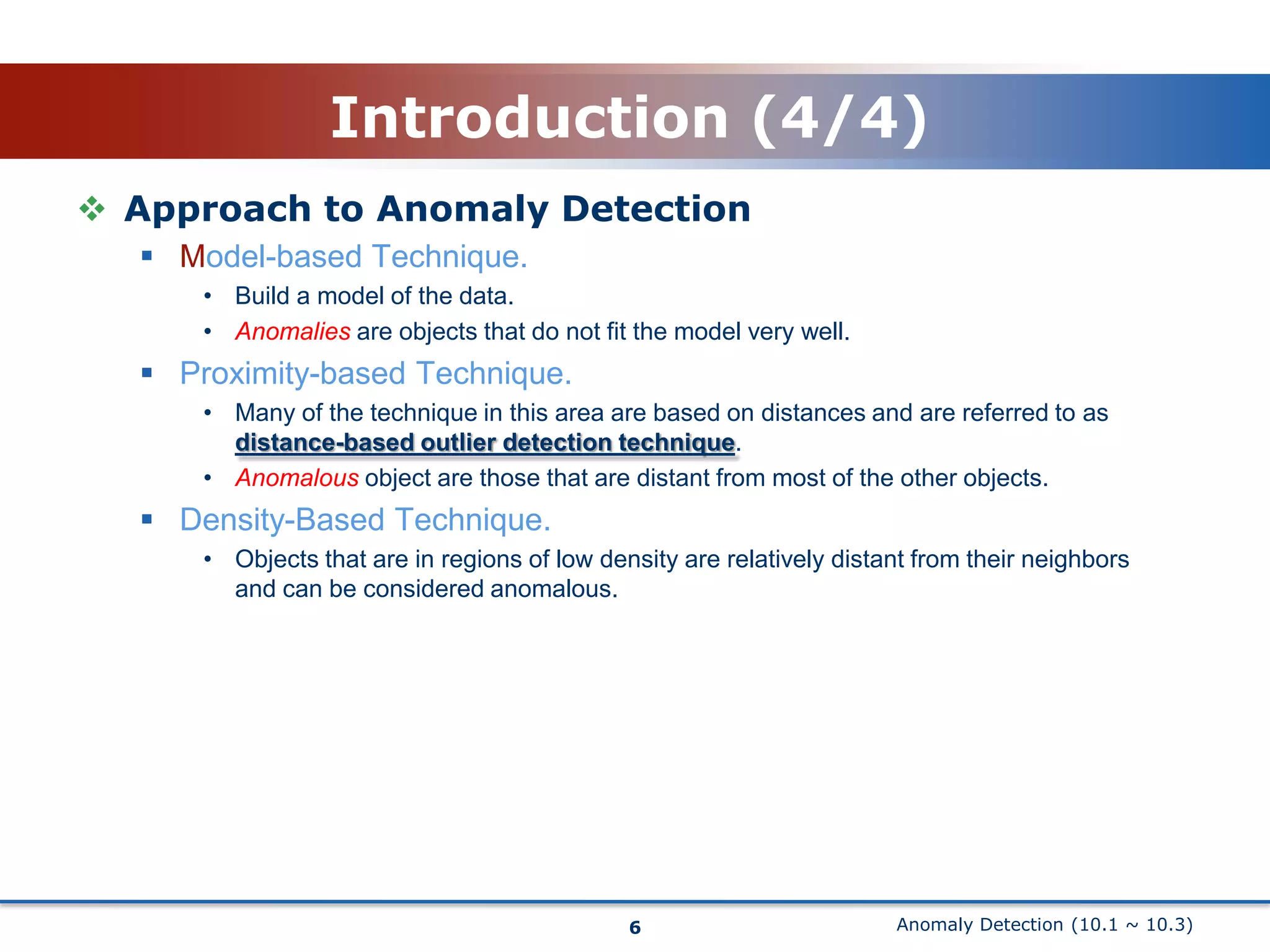 Anomaly Detection (10.1 ~ 10.3)Introduction (4/4)Approach to Anomaly DetectionModel-based Technique.Build a model of the data.Anomalies are objects that do not fit the model very well.Proximity-based Technique.Many of the technique in this area are based on distances and are referred toasdistance-based outlier detection technique.Anomalous object are those that are distant from most of the other objects.Density-Based Technique.Objects that are in regions of low density are relatively distant from their neighbors and can be considered anomalous.6